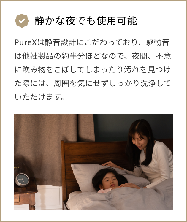 静かな夜でも使用可能 PureXは静音設計にこだわっており、駆動音は他社製品の約半分ほどなので、夜間、不意に飲み物をこぼしてしまったり汚れを見つけた際には、周囲を気にせずしっかり洗浄していただけます。